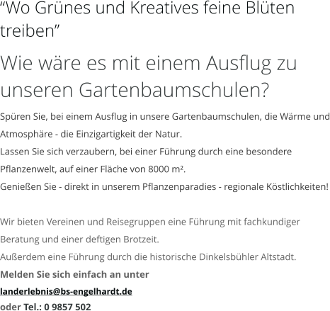 “Wo Grünes und Kreatives feine Blüten treiben” Wie wäre es mit einem Ausflug zu unseren Gartenbaumschulen? Spüren Sie, bei einem Ausflug in unsere Gartenbaumschulen, die Wärme und Atmosphäre - die Einzigartigkeit der Natur. Lassen Sie sich verzaubern, bei einer Führung durch eine besondere Pflanzenwelt, auf einer Fläche von 8000 m². Genießen Sie - direkt in unserem Pflanzenparadies - regionale Köstlichkeiten!  Wir bieten Vereinen und Reisegruppen eine Führung mit fachkundiger Beratung und einer deftigen Brotzeit. Außerdem eine Führung durch die historische Dinkelsbühler Altstadt. Melden Sie sich einfach an unter  landerlebnis@bs-engelhardt.de oder Tel.: 0 9857 502