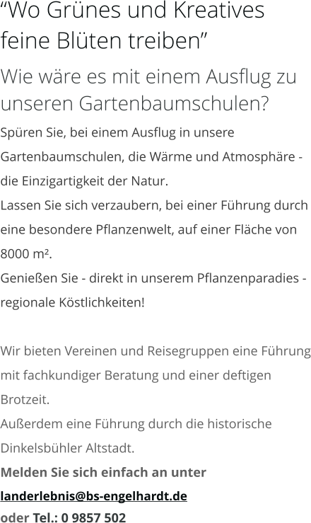 “Wo Grünes und Kreatives feine Blüten treiben” Wie wäre es mit einem Ausflug zu unseren Gartenbaumschulen? Spüren Sie, bei einem Ausflug in unsere Gartenbaumschulen, die Wärme und Atmosphäre - die Einzigartigkeit der Natur. Lassen Sie sich verzaubern, bei einer Führung durch eine besondere Pflanzenwelt, auf einer Fläche von 8000 m². Genießen Sie - direkt in unserem Pflanzenparadies - regionale Köstlichkeiten!  Wir bieten Vereinen und Reisegruppen eine Führung mit fachkundiger Beratung und einer deftigen Brotzeit. Außerdem eine Führung durch die historische Dinkelsbühler Altstadt. Melden Sie sich einfach an unter  landerlebnis@bs-engelhardt.de oder Tel.: 0 9857 502
