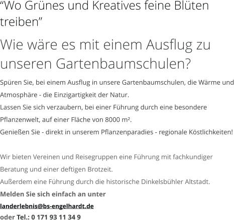 “Wo Grünes und Kreatives feine Blüten treiben” Wie wäre es mit einem Ausflug zu unseren Gartenbaumschulen? Spüren Sie, bei einem Ausflug in unsere Gartenbaumschulen, die Wärme und Atmosphäre - die Einzigartigkeit der Natur. Lassen Sie sich verzaubern, bei einer Führung durch eine besondere Pflanzenwelt, auf einer Fläche von 8000 m². Genießen Sie - direkt in unserem Pflanzenparadies - regionale Köstlichkeiten!  Wir bieten Vereinen und Reisegruppen eine Führung mit fachkundiger Beratung und einer deftigen Brotzeit. Außerdem eine Führung durch die historische Dinkelsbühler Altstadt. Melden Sie sich einfach an unter  landerlebnis@bs-engelhardt.de oder Tel.: 0 171 93 11 34 9
