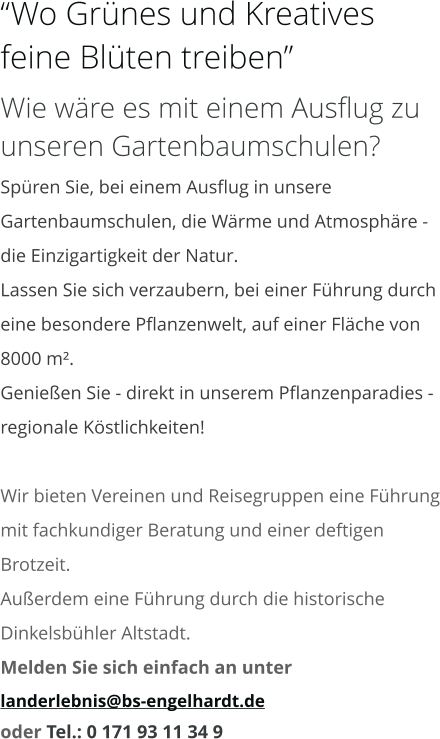 “Wo Grünes und Kreatives feine Blüten treiben” Wie wäre es mit einem Ausflug zu unseren Gartenbaumschulen? Spüren Sie, bei einem Ausflug in unsere Gartenbaumschulen, die Wärme und Atmosphäre - die Einzigartigkeit der Natur. Lassen Sie sich verzaubern, bei einer Führung durch eine besondere Pflanzenwelt, auf einer Fläche von 8000 m². Genießen Sie - direkt in unserem Pflanzenparadies - regionale Köstlichkeiten!  Wir bieten Vereinen und Reisegruppen eine Führung mit fachkundiger Beratung und einer deftigen Brotzeit. Außerdem eine Führung durch die historische Dinkelsbühler Altstadt. Melden Sie sich einfach an unter  landerlebnis@bs-engelhardt.de oder Tel.: 0 171 93 11 34 9